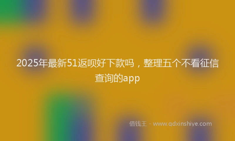 2025年最新51返呗好下款吗，整理五个不看征信查询的app