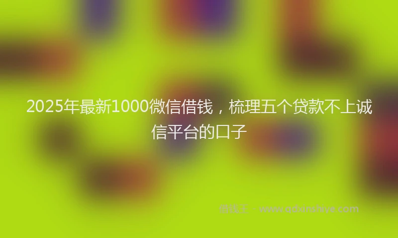 2025年最新1000微信借钱，梳理五个贷款不上诚信平台的口子