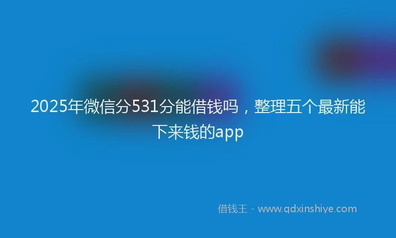 2025年微信分531分能借钱吗，整理五个最新能下来钱的app
