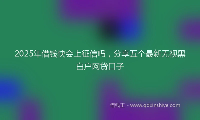 2025年借钱快会上征信吗，分享五个最新无视黑白户网贷口子