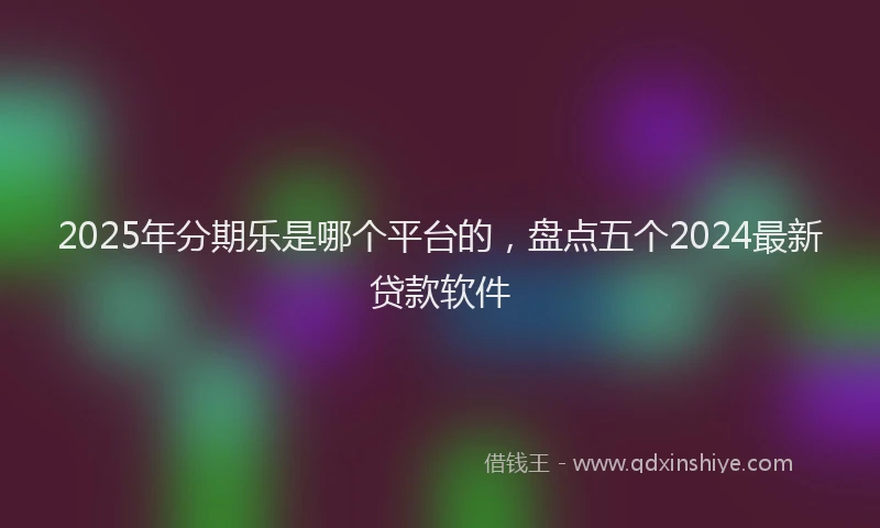 2025年分期乐是哪个平台的，盘点五个2024最新贷款软件