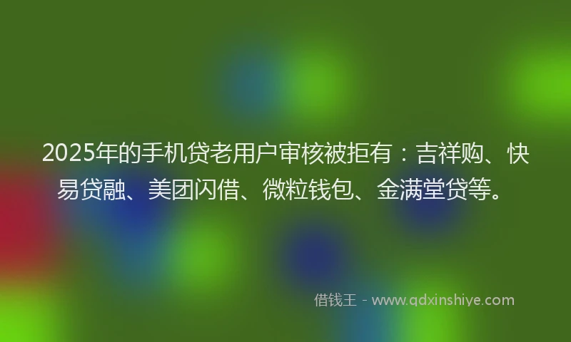 2025年的手机贷老用户审核被拒有：吉祥购、快易贷融、美团闪借、微粒钱包、金满堂贷等。