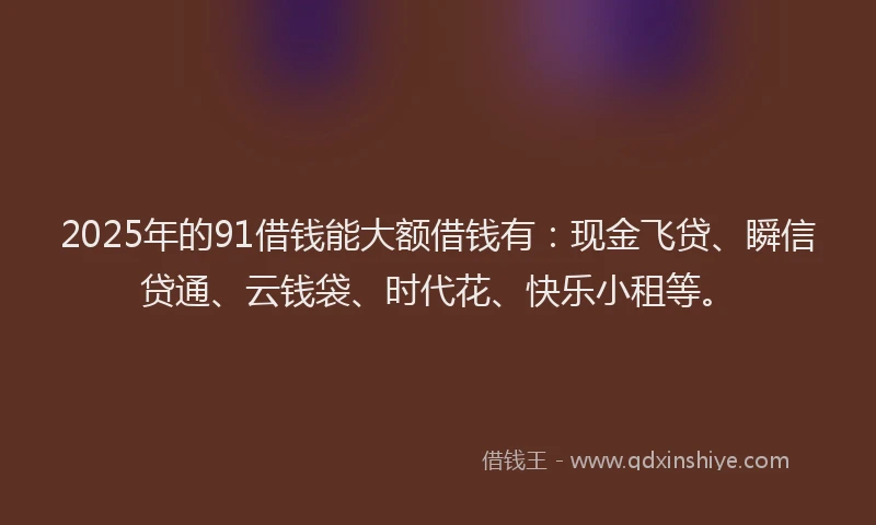2025年的91借钱能大额借钱有：现金飞贷、瞬信贷通、云钱袋、时代花、快乐小租等。