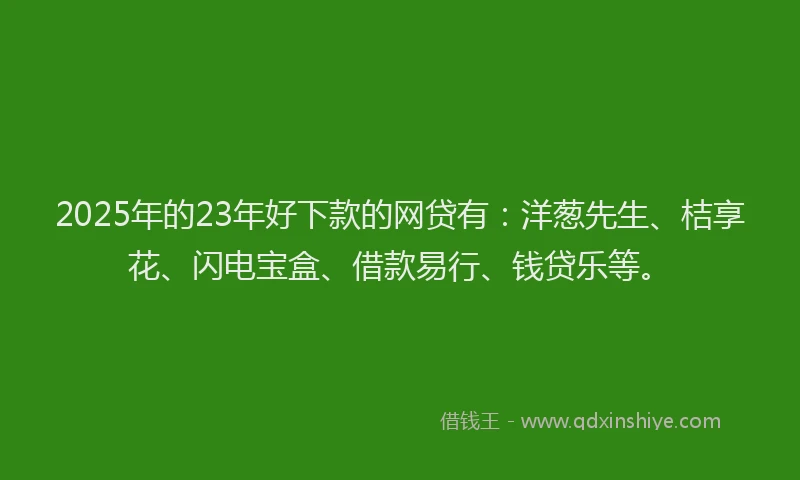 2025年的23年好下款的网贷有：洋葱先生、桔享花、闪电宝盒、借款易行、钱贷乐等。