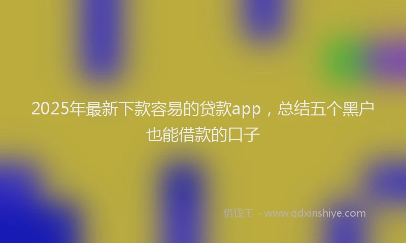 2025年最新下款容易的贷款app，总结五个黑户也能借款的口子