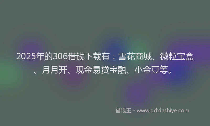 2025年的306借钱下载有：雪花商城、微粒宝盒、月月开、现金易贷宝融、小金豆等。