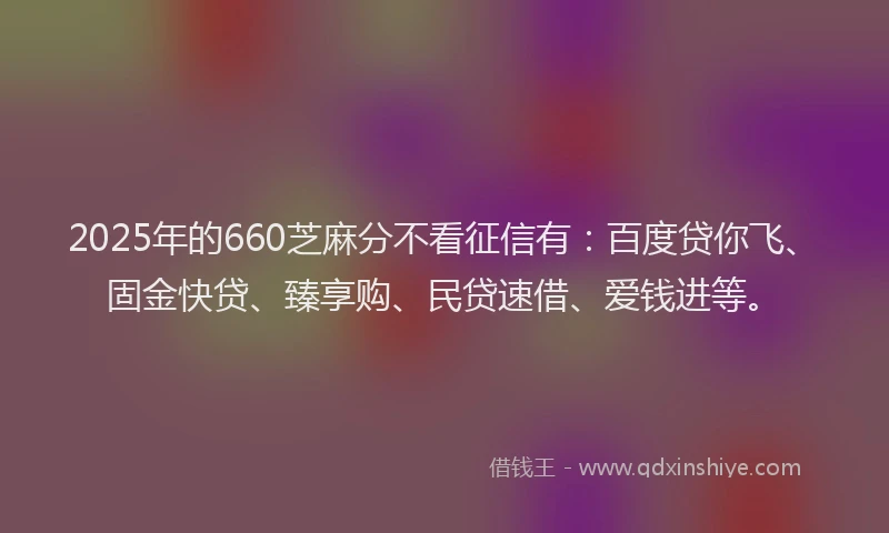 2025年的660芝麻分不看征信有：百度贷你飞、固金快贷、臻享购、民贷速借、爱钱进等。