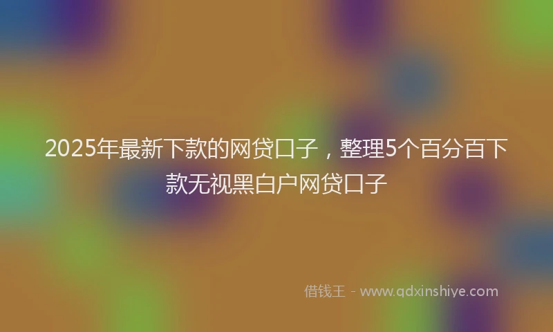 2025年最新下款的网贷口子，整理5个百分百下款无视黑白户网贷口子