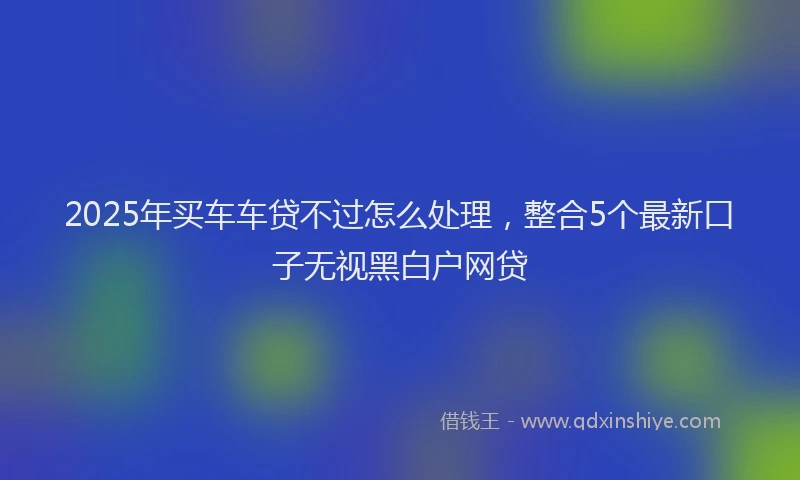 2025年买车车贷不过怎么处理，整合5个最新口子无视黑白户网贷