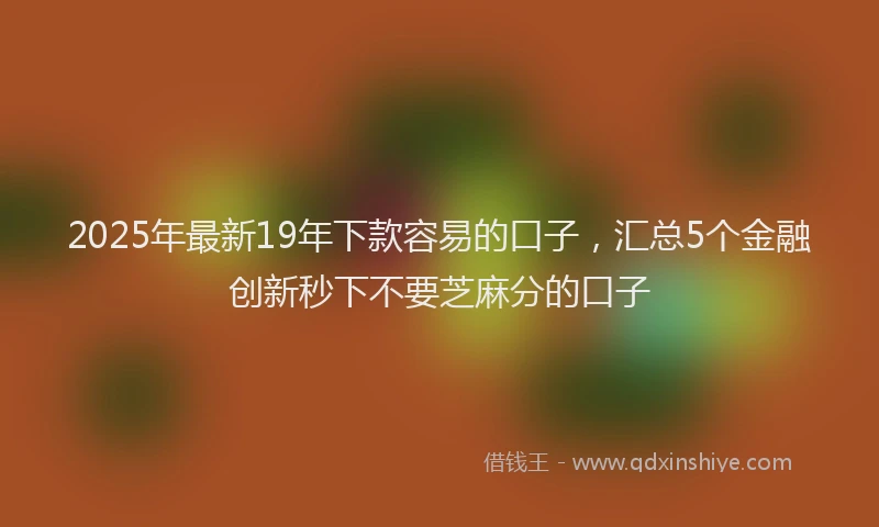 2025年最新19年下款容易的口子，汇总5个金融创新秒下不要芝麻分的口子
