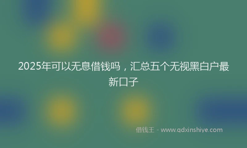 2025年可以无息借钱吗，汇总五个无视黑白户最新口子