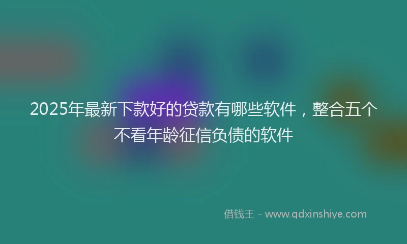 2025年最新下款好的贷款有哪些软件，整合五个不看年龄征信负债的软件