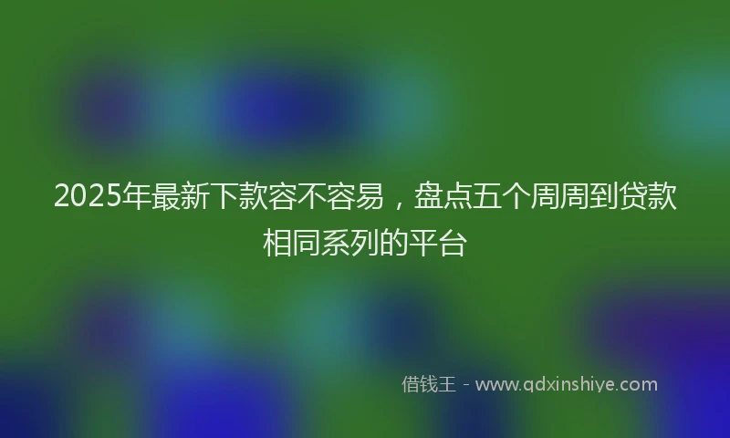 2025年最新下款容不容易，盘点五个周周到贷款相同系列的平台