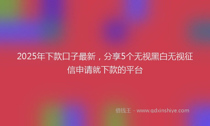 2025年下款口子最新，分享5个无视黑白无视征信申请就下款的平台