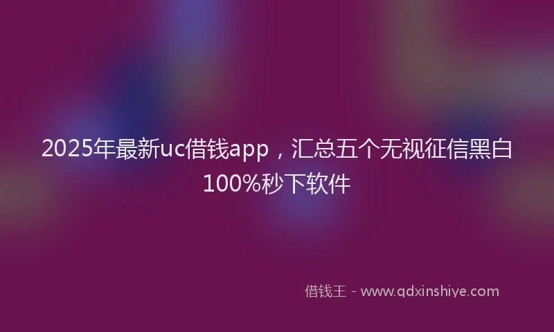2025年最新uc借钱app，汇总五个无视征信黑白100%秒下软件
