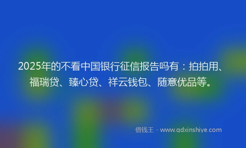 2025年的不看中国银行征信报告吗有：拍拍用、福瑞贷、臻心贷、祥云钱包、随意优品等。
