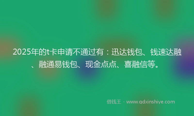 2025年的t卡申请不通过有：迅达钱包、钱速达融、融通易钱包、现金点点、喜融信等。