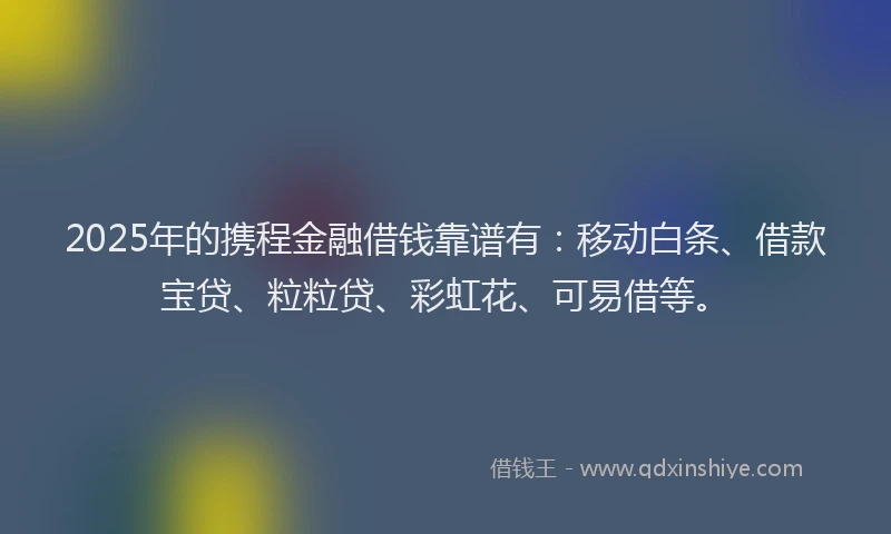 2025年的携程金融借钱靠谱有：移动白条、借款宝贷、粒粒贷、彩虹花、可易借等。