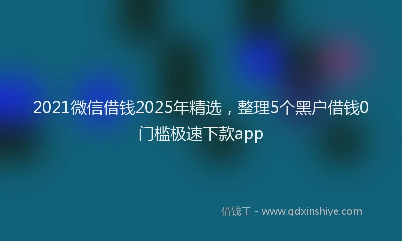 2021微信借钱2025年精选，整理5个黑户借钱0门槛极速下款app