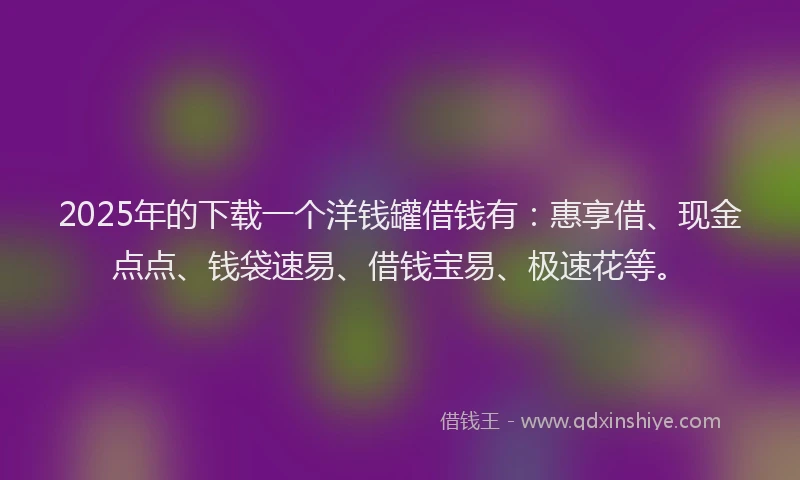 2025年的下载一个洋钱罐借钱有：惠享借、现金点点、钱袋速易、借钱宝易、极速花等。