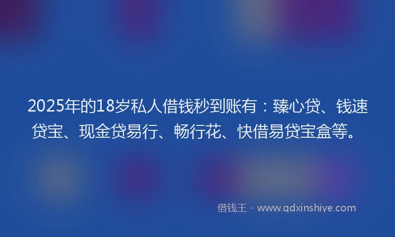 2025年的18岁私人借钱秒到账有：臻心贷、钱速贷宝、现金贷易行、畅行花、快借易贷宝盒等。