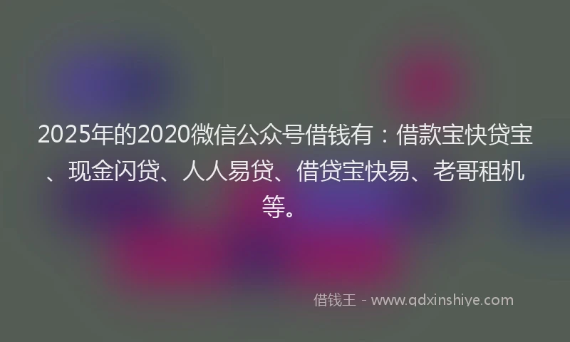 2025年的2020微信公众号借钱有：借款宝快贷宝、现金闪贷、人人易贷、借贷宝快易、老哥租机等。