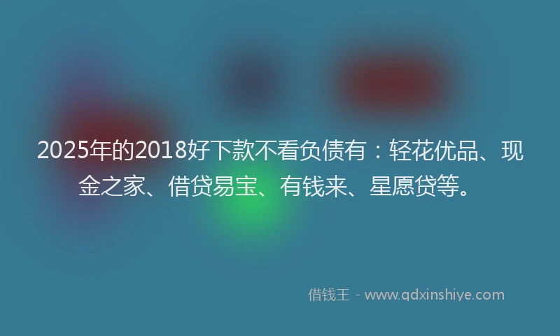 2025年的2018好下款不看负债有：轻花优品、现金之家、借贷易宝、有钱来、星愿贷等。