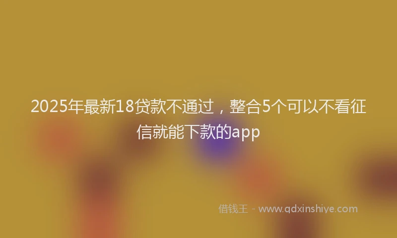 2025年最新18贷款不通过，整合5个可以不看征信就能下款的app