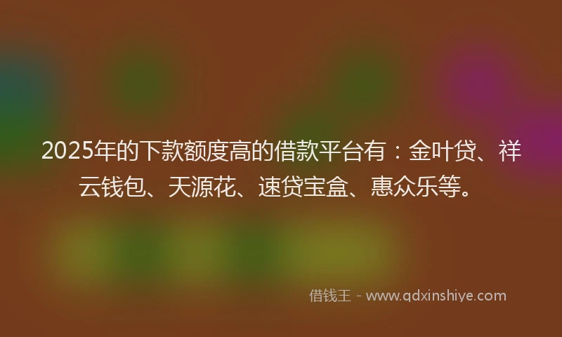 2025年的下款额度高的借款平台有：金叶贷、祥云钱包、天源花、速贷宝盒、惠众乐等。