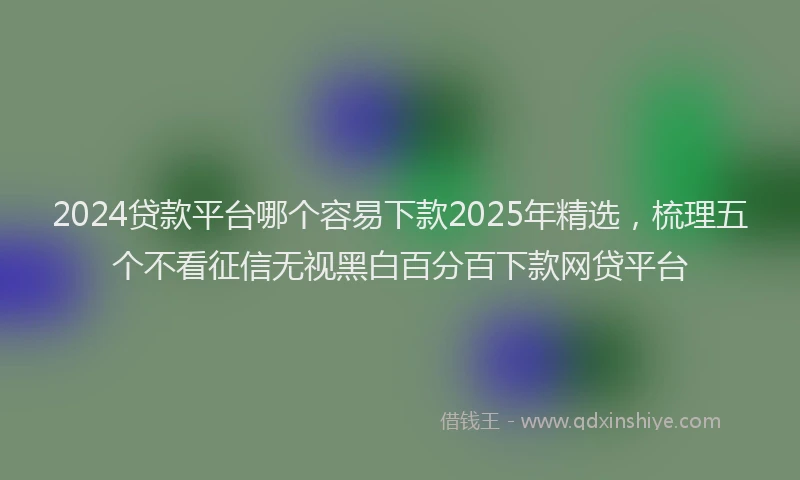 2024贷款平台哪个容易下款2025年精选，梳理五个不看征信无视黑白百分百下款网贷平台