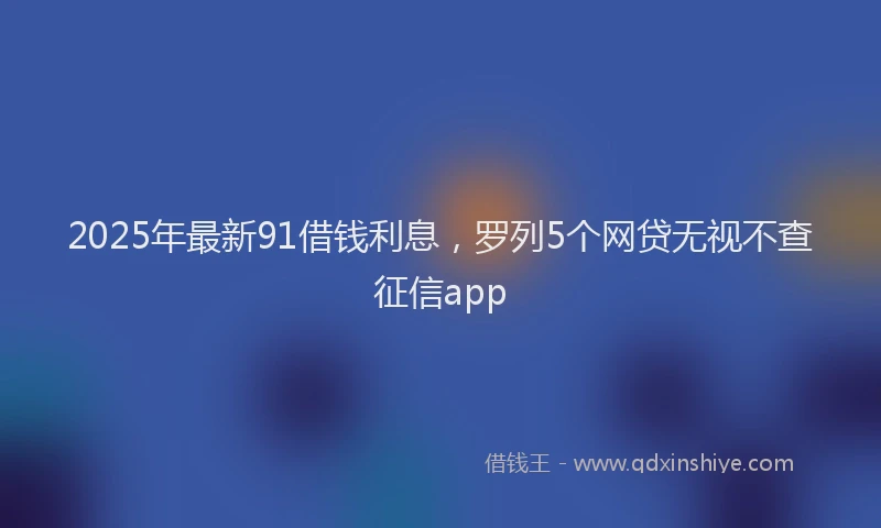 2025年最新91借钱利息，罗列5个网贷无视不查征信app