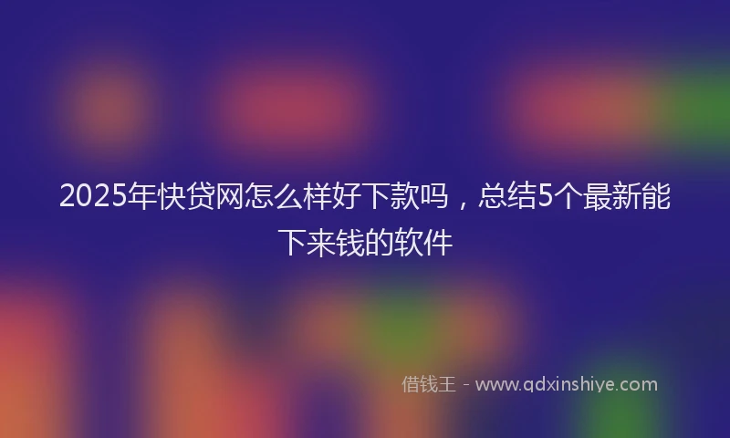2025年快贷网怎么样好下款吗，总结5个最新能下来钱的软件