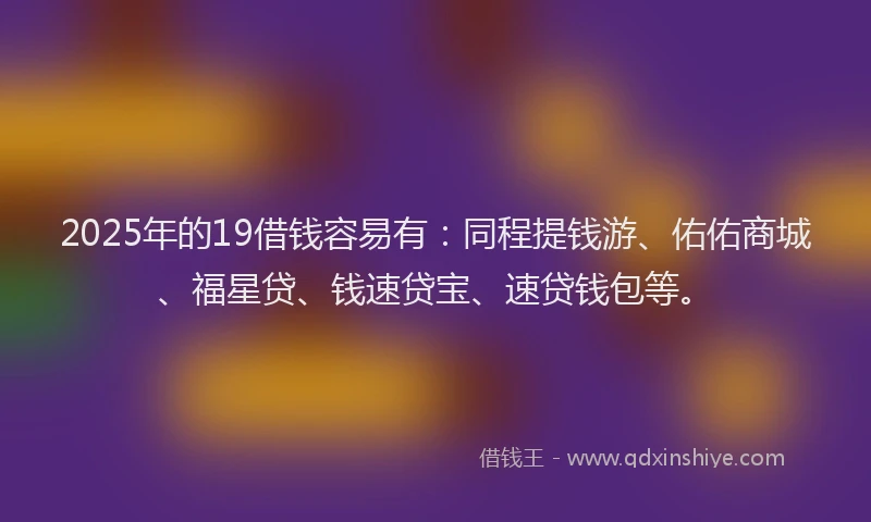 2025年的19借钱容易有：同程提钱游、佑佑商城、福星贷、钱速贷宝、速贷钱包等。