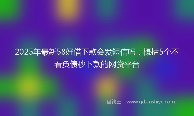 2025年最新58好借下款会发短信吗，概括5个不看负债秒下款的网贷平台