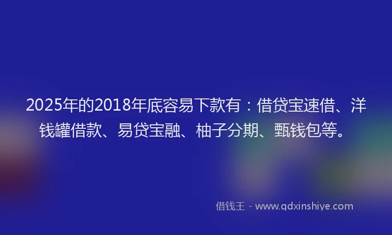 2025年的2018年底容易下款有：借贷宝速借、洋钱罐借款、易贷宝融、柚子分期、甄钱包等。