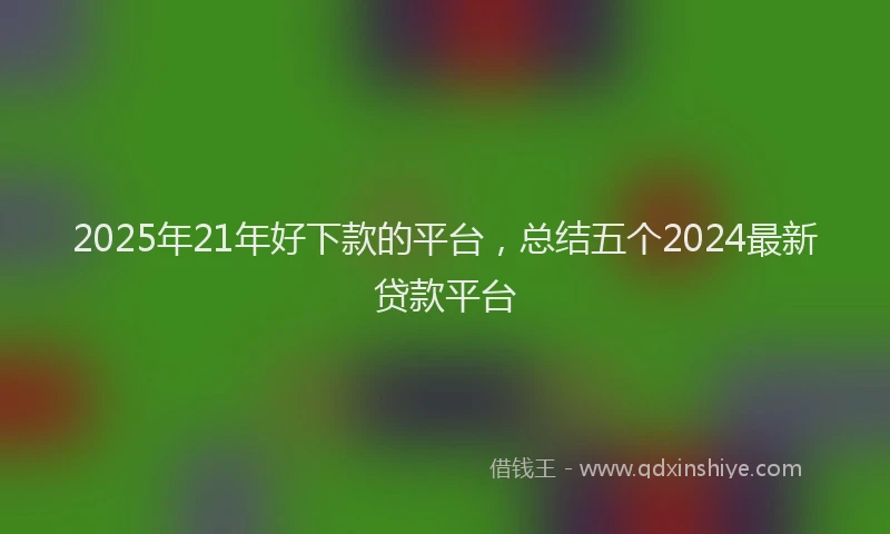 2025年21年好下款的平台，总结五个2024最新贷款平台