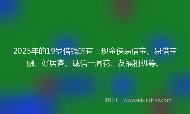 2025年的19岁借钱的有：现金侠易借宝、易借宝融、好居客、诚信一周花、友福租机等。