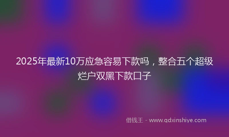 2025年最新10万应急容易下款吗，整合五个超级烂户双黑下款口子