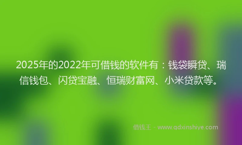 2025年的2022年可借钱的软件有：钱袋瞬贷、瑞信钱包、闪贷宝融、恒瑞财富网、小米贷款等。