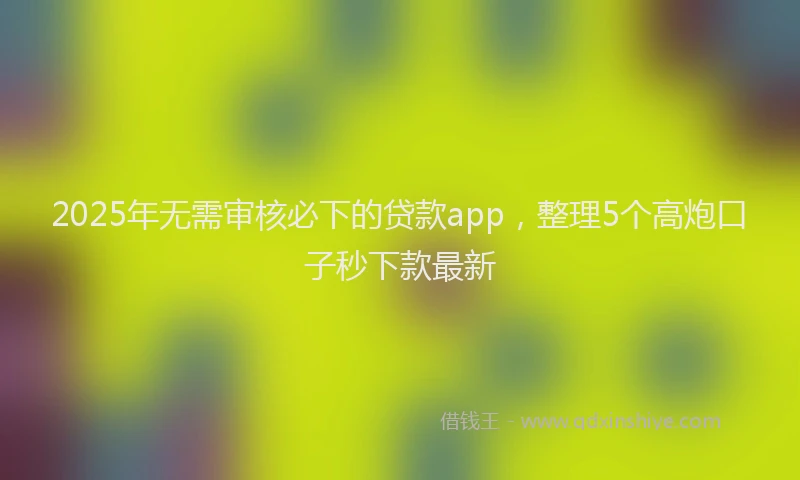 2025年无需审核必下的贷款app，整理5个高炮口子秒下款最新