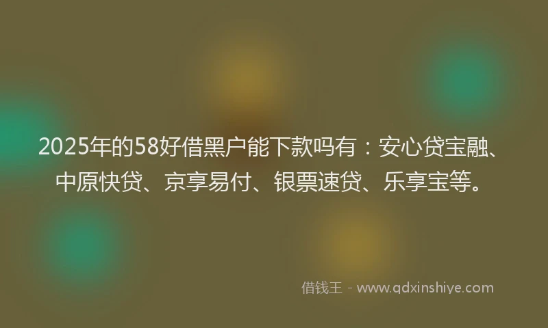 2025年的58好借黑户能下款吗有：安心贷宝融、中原快贷、京享易付、银票速贷、乐享宝等。