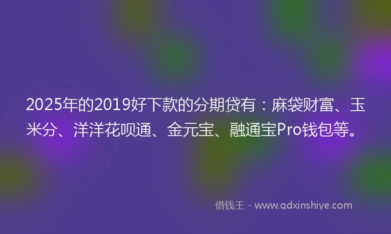 2025年的2019好下款的分期贷有：麻袋财富、玉米分、洋洋花呗通、金元宝、融通宝Pro钱包等。