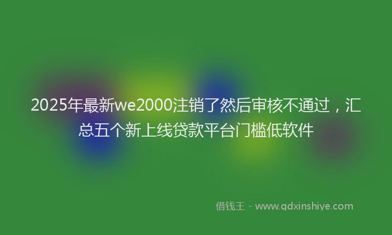 2025年最新we2000注销了然后审核不通过，汇总五个新上线贷款平台门槛低软件