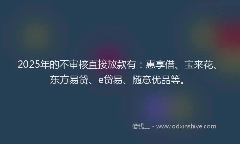 2025年的不审核直接放款有：惠享借、宝来花、东方易贷、e贷易、随意优品等。