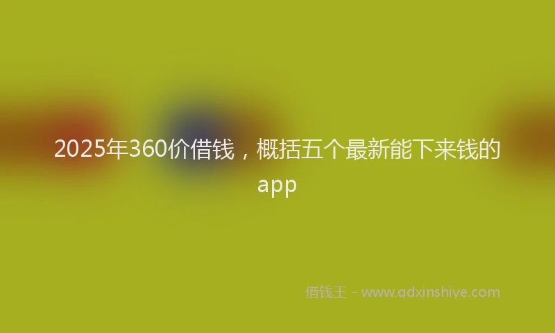 2025年360价借钱，概括五个最新能下来钱的app