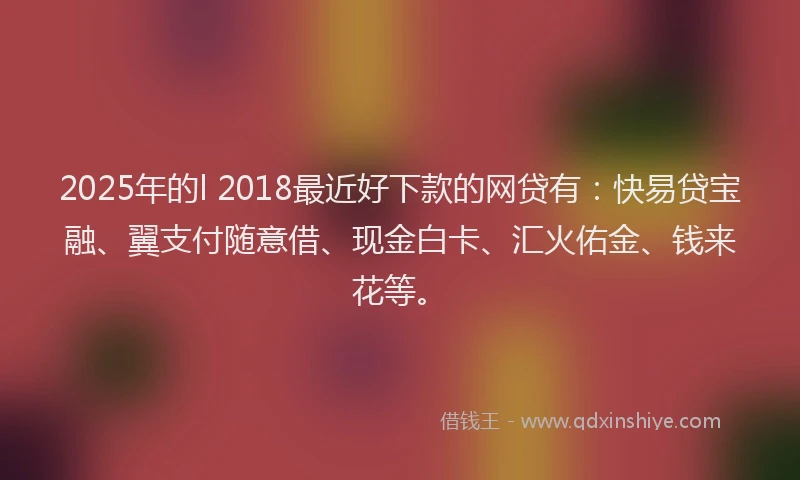 2025年的l 2018最近好下款的网贷有：快易贷宝融、翼支付随意借、现金白卡、汇火佑金、钱来花等。