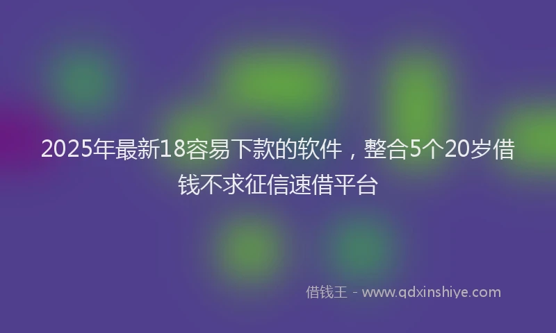 2025年最新18容易下款的软件，整合5个20岁借钱不求征信速借平台