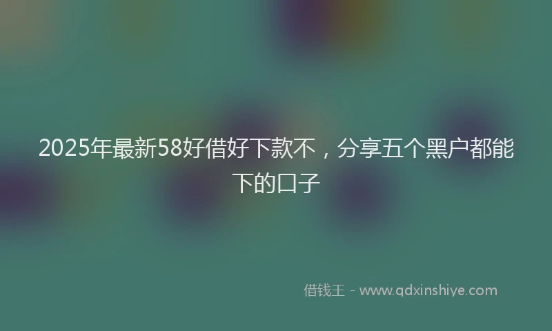 2025年最新58好借好下款不，分享五个黑户都能下的口子
