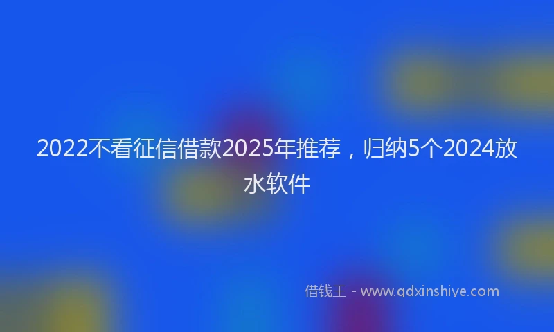 2022不看征信借款2025年推荐，归纳5个2024放水软件