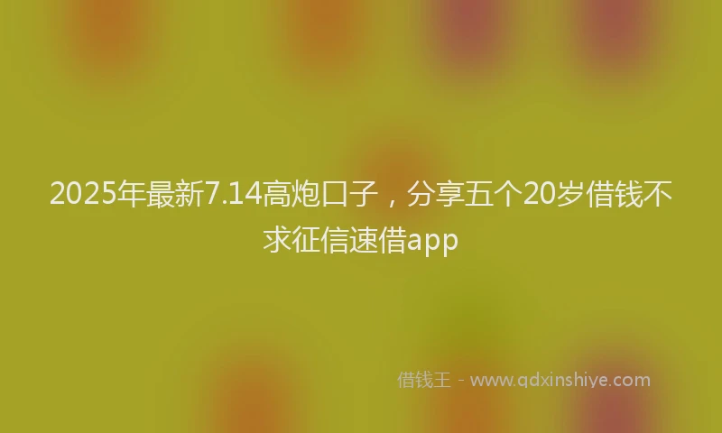 2025年最新7.14高炮口子，分享五个20岁借钱不求征信速借app